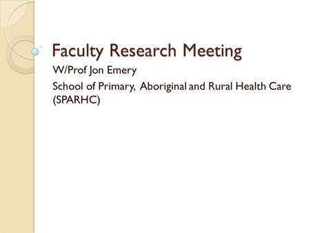 Faculty Research Meeting W/Prof Jon Emery School of Primary, Aboriginal and Rural Health Care (SPARHC)