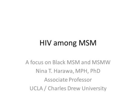 HIV among MSM A focus on Black MSM and MSMW Nina T. Harawa, MPH, PhD Associate Professor UCLA / Charles Drew University.