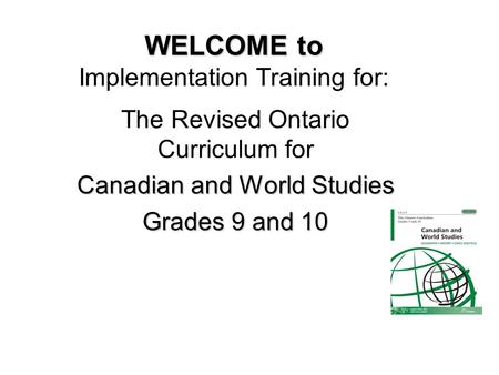 WELCOME to WELCOME to Implementation Training for: The Revised Ontario Curriculum for Canadian and World Studies Grades 9 and 10.