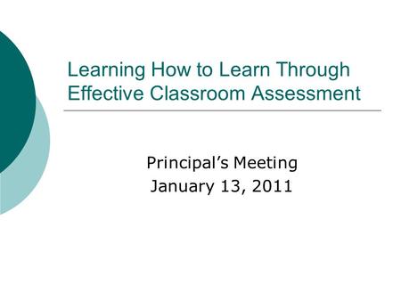 Learning How to Learn Through Effective Classroom Assessment Principal’s Meeting January 13, 2011.
