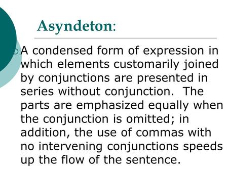 Asyndeton: A condensed form of expression in which elements customarily joined by conjunctions are presented in series without conjunction. The parts.