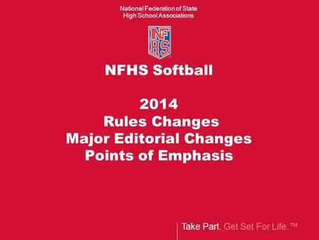 Take Part. Get Set For Life.™ National Federation of State High School Associations NFHS Softball 2014 Rules Changes Major Editorial Changes Points of.