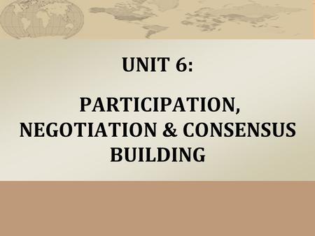 UNIT 6: PARTICIPATION, NEGOTIATION & CONSENSUS BUILDING.