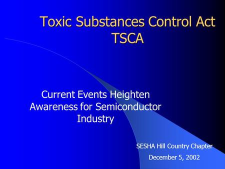 Toxic Substances Control Act TSCA Current Events Heighten Awareness for Semiconductor Industry SESHA Hill Country Chapter December 5, 2002.