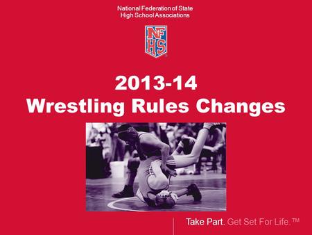 Take Part. Get Set For Life.™ National Federation of State High School Associations 2013-14 Wrestling Rules Changes.