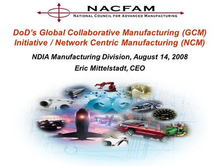DoD’s Global Collaborative Manufacturing (GCM) Initiative / Network Centric Manufacturing (NCM) NDIA Manufacturing Division, August 14, 2008 Eric Mittelstadt,