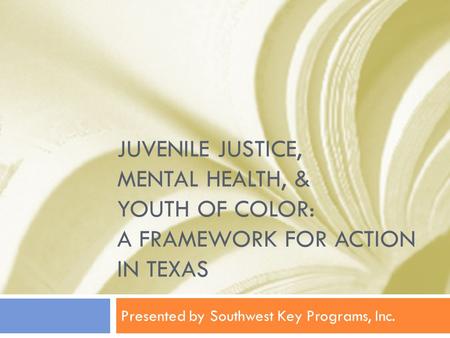 JUVENILE JUSTICE, MENTAL HEALTH, & YOUTH OF COLOR: A FRAMEWORK FOR ACTION IN TEXAS Presented by Southwest Key Programs, Inc.