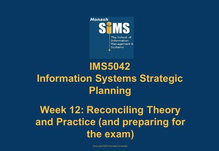 Copyright 2003 Monash University IMS5042 Information Systems Strategic Planning Week 12: Reconciling Theory and Practice (and preparing for the exam)