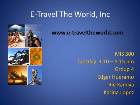 E-Travel The World, Inc MIS 300 Tuesday 3:10 – 5:15 pm Group 4 Edgar Hueramo Rie Kamiya Karina Lopez www.e-traveltheworld.com.