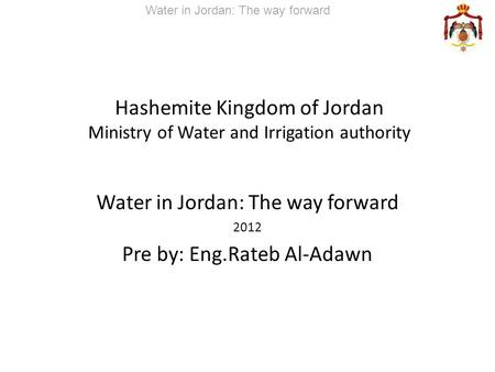 Hashemite Kingdom of Jordan Ministry of Water and Irrigation authority Water in Jordan: The way forward 2012 Pre by: Eng.Rateb Al-Adawn Water in Jordan:
