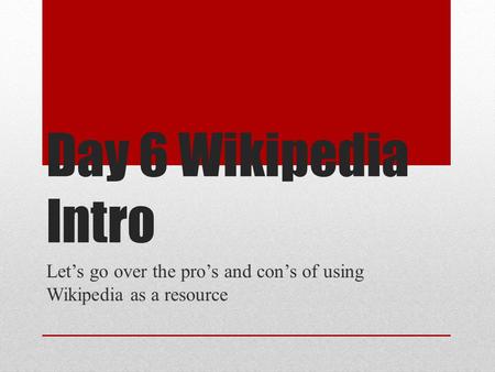 Day 6 Wikipedia Intro Let’s go over the pro’s and con’s of using Wikipedia as a resource.