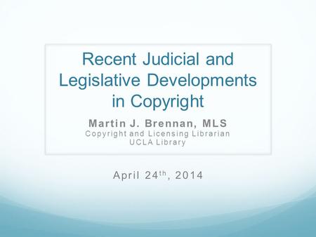 Recent Judicial and Legislative Developments in Copyright Martin J. Brennan, MLS Copyright and Licensing Librarian UCLA Library April 24 th, 2014.