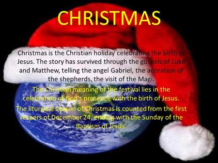 CHRISTMAS Christmas is the Christian holiday celebrating the birth of Jesus. The story has survived through the gospels of Luke and Matthew, telling the.