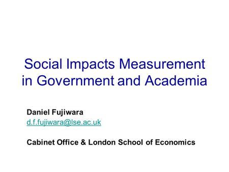 Social Impacts Measurement in Government and Academia Daniel Fujiwara Cabinet Office & London School of Economics.