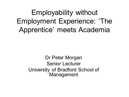 Employability without Employment Experience: ‘The Apprentice’ meets Academia Dr Peter Morgan Senior Lecturer University of Bradford School of Management.