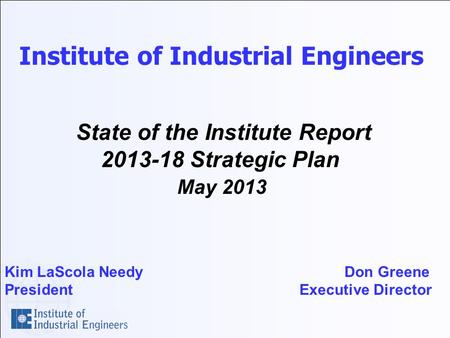 Institute of Industrial Engineers State of the Institute Report 2013-18 Strategic Plan May 2013 Kim LaScola Needy Don Greene President Executive Director.