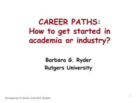 GettingStarted, PL SumSch, Austin 5/07, BG Ryder 1 CAREER PATHS: How to get started in academia or industry? Barbara G. Ryder Rutgers University.