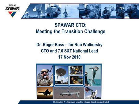 SPAWAR CTO: Meeting the Transition Challenge Dr. Roger Boss – for Rob Wolborsky CTO and 7.0 S&T National Lead 17 Nov 2010 Distribution A: Approved for.