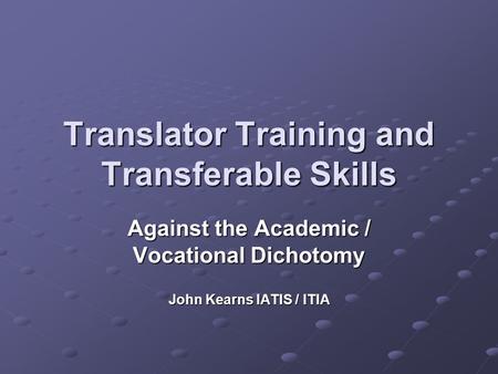 Translator Training and Transferable Skills Against the Academic / Vocational Dichotomy John Kearns IATIS / ITIA.