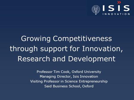 Growing Competitiveness through support for Innovation, Research and Development Professor Tim Cook, Oxford University Managing Director, Isis Innovation.