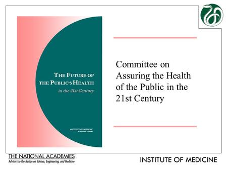Committee on Assuring the Health of the Public in the 21st Century INSTITUTE OF MEDICINE OF THE NATIONAL ACADEMIES T HE F UTURE OF THE P UBLIC’S H EALTH.