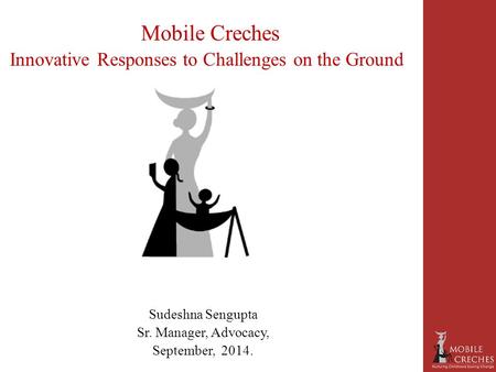 Mobile Creches Innovative Responses to Challenges on the Ground Sudeshna Sengupta Sr. Manager, Advocacy, September, 2014.