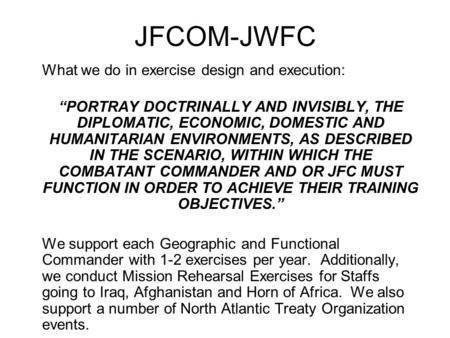 JFCOM-JWFC What we do in exercise design and execution: “PORTRAY DOCTRINALLY AND INVISIBLY, THE DIPLOMATIC, ECONOMIC, DOMESTIC AND HUMANITARIAN ENVIRONMENTS,