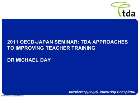 Developing people, improving young lives NOT PROTECTIVELY MARKED 2011 OECD-JAPAN SEMINAR: TDA APPROACHES TO IMPROVING TEACHER TRAINING DR MICHAEL DAY.