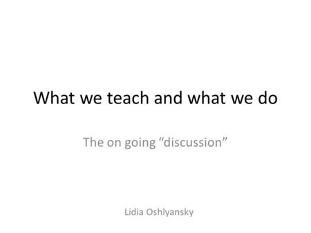What we teach and what we do The on going “discussion” Lidia Oshlyansky.