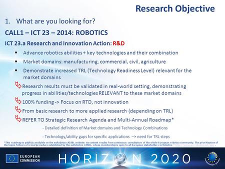Research Objective 1.What are you looking for? CALL1 – ICT 23 – 2014: ROBOTICS ICT 23.a Research and Innovation Action: R&D  Advance robotics abilities.