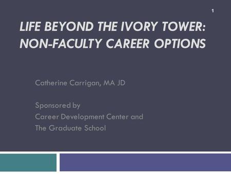 LIFE BEYOND THE IVORY TOWER: NON-FACULTY CAREER OPTIONS Catherine Carrigan, MA JD Sponsored by Career Development Center and The Graduate School 1.