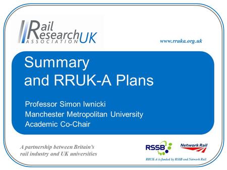 RRUK-A is funded by RSSB and Network Rail A partnership between Britain’s rail industry and UK universities www.rruka.org.uk Summary and RRUK-A Plans Professor.
