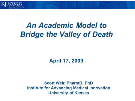 An Academic Model to Bridge the Valley of Death April 17, 2009 Scott Weir, PharmD, PhD Institute for Advancing Medical Innovation University of Kansas.