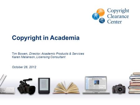 Copyright in Academia Tim Bowen, Director, Academic Products & Services Karen Melanson, Licensing Consultant October 26, 2012.