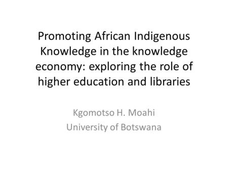 Promoting African Indigenous Knowledge in the knowledge economy: exploring the role of higher education and libraries Kgomotso H. Moahi University of Botswana.