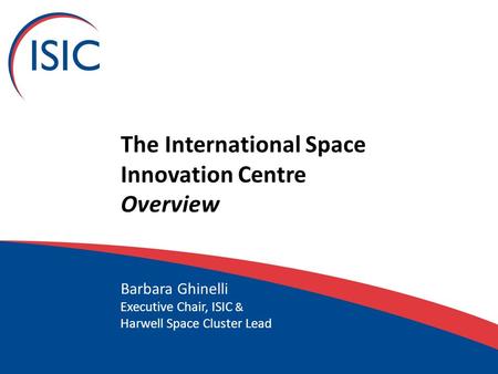 The International Space Innovation Centre Overview Barbara Ghinelli Executive Chair, ISIC & Harwell Space Cluster Lead.