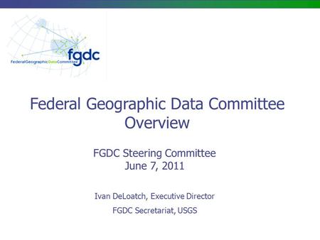 FGDC Steering Committee June 7, 2011 Federal Geographic Data Committee Overview Ivan DeLoatch, Executive Director FGDC Secretariat, USGS.