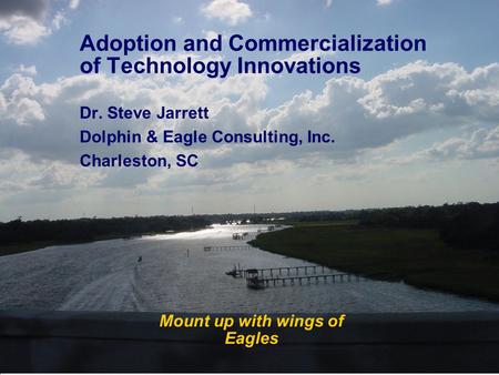 Mount up with wings of Eagles Adoption and Commercialization of Technology Innovations Dr. Steve Jarrett Dolphin & Eagle Consulting, Inc. Charleston, SC.