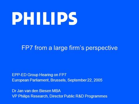 FP7 from a large firm’s perspective EPP-ED Group Hearing on FP7 European Parliament, Brussels, September 22, 2005 Dr Jan van den Biesen MBA VP Philips.