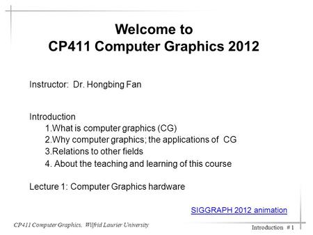 CP411 Computer Graphics, Wilfrid Laurier University Introduction # 1 Welcome to CP411 Computer Graphics 2012 Instructor: Dr. Hongbing Fan Introduction.