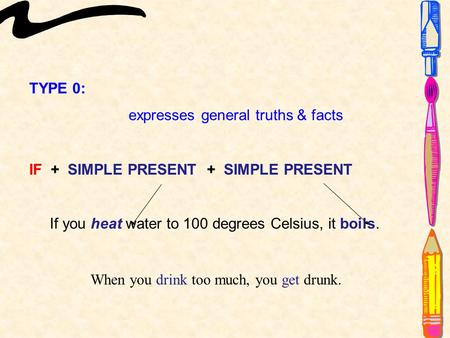 TYPE 0: expresses general truths & facts IF + SIMPLE PRESENT + SIMPLE PRESENT If you heat water to 100 degrees Celsius, it boils. When you drink too much,