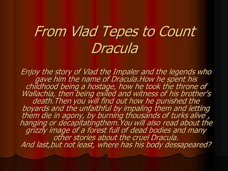 From Vlad Tepes to Count Dracula Enjoy the story of Vlad the Impaler and the legends who gave him the name of Dracula.How he spent his childhood being.