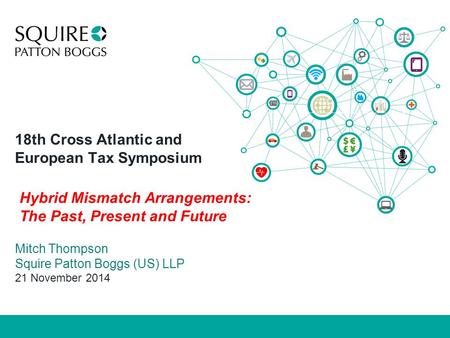18th Cross Atlantic and European Tax Symposium Mitch Thompson Squire Patton Boggs (US) LLP 21 November 2014 Hybrid Mismatch Arrangements: The Past, Present.