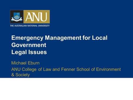 Emergency Management for Local Government Legal Issues Michael Eburn ANU College of Law and Fenner School of Environment & Society.