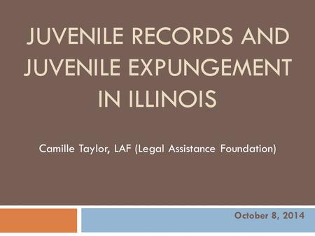 JUVENILE RECORDS AND JUVENILE EXPUNGEMENT IN ILLINOIS Camille Taylor, LAF (Legal Assistance Foundation) October 8, 2014.
