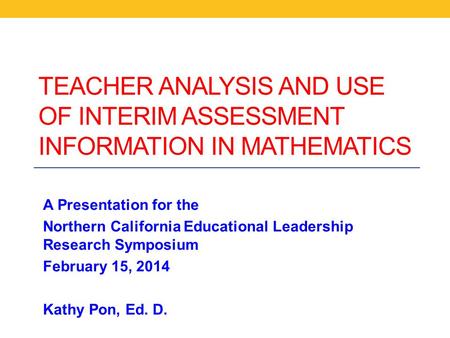 TEACHER ANALYSIS AND USE OF INTERIM ASSESSMENT INFORMATION IN MATHEMATICS A Presentation for the Northern California Educational Leadership Research Symposium.