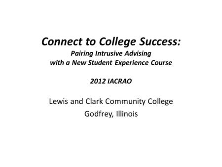 Connect to College Success: Pairing Intrusive Advising with a New Student Experience Course 2012 IACRAO Lewis and Clark Community College Godfrey, Illinois.