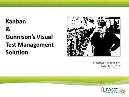 Kanban & Gunnison’s Visual Test Management Solution Presented to: Gunnison Date: 4/25/2013.