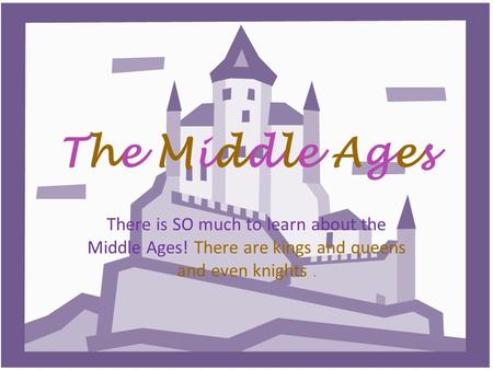The Middle AgesThe Middle Ages There is SO much to learn about the Middle Ages! There are kings and queens and even knights.