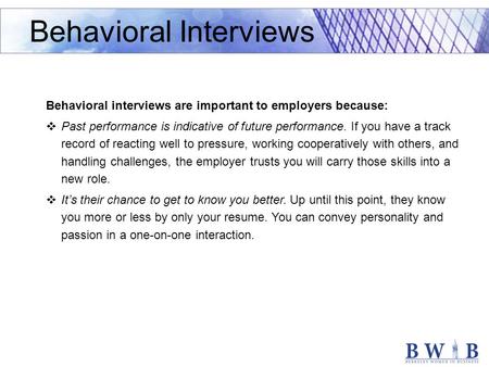 Behavioral interviews are important to employers because:  Past performance is indicative of future performance. If you have a track record of reacting.